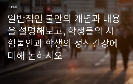 일반적인 불안의 개념과 내용을 설명해보고, 학생들의 시험불안과 학생의 정신건강에 대해 논하시오