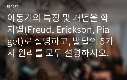 아동기의 특징 및 개념을 학자별(Freud, Erickson, Piaget)로 설명하고, 발달의 5가지 원리를 모두 설명하시오.