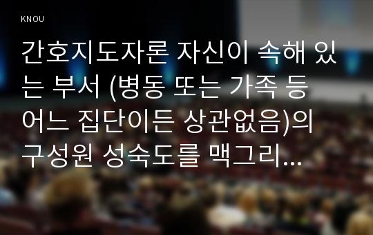 간호지도자론 자신이 속해 있는 부서 (병동 또는 가족 등 어느 집단이든 상관없음)의 구성원 성숙도를 맥그리거의 X․Y이론과 허시와 블랜차드의 상황모형에 근거하여 진단하고, 그 집단에 적절한 지도자 행동 스타일을 결정하시오. 그리고 현재의 지도자와 비교하시오.