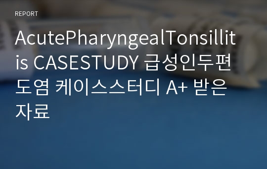 AcutePharyngealTonsillitis CASESTUDY 급성인두편도염 케이스스터디 A+ 받은자료