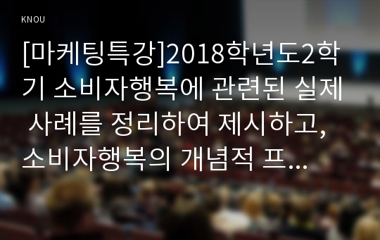 [마케팅특강]2018학년도2학기 소비자행복에 관련된 실제 사례를 정리하여 제시하고, 소비자행복의 개념적 프레임워크와 이론을 적용하여 행복의 유형 및 심리적 기제를 분석하여 마케팅 시사점을 도출하시오.