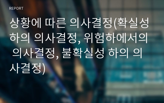 상황에 따른 의사결정(확실성하의 의사결정, 위험하에서의 의사결정, 불확실성 하의 의사결정)