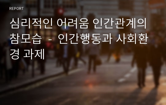 심리적인 어려움 인간관계의 참모습  -  인간행동과 사회환경 과제