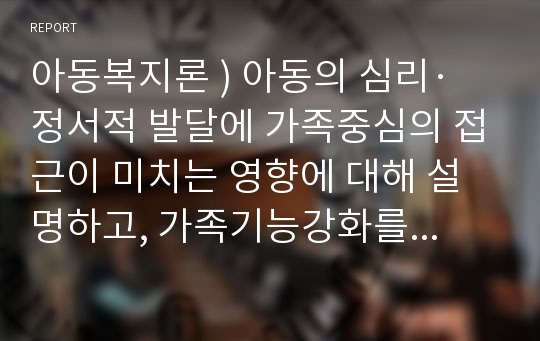 아동복지론 ) 아동의 심리·정서적 발달에 가족중심의 접근이 미치는 영향에 대해 설명하고, 가족기능강화를 위한 프로그램을 제안하시오.