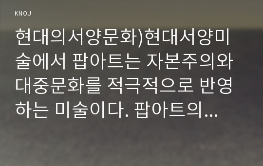 현대의서양문화)현대서양미술에서 팝아트는 자본주의와 대중문화를 적극적으로 반영하는 미술이다. 팝아트의 형식은 특히 이러한 사회적 환경과 조응하는데, 팝아트가 주로 사용하는 미술의 형식에 대해 설명하고, 이 형식에 부합하는 사회적 그리고 경제적 현상에 대해서 서술하시오. 