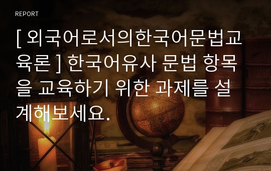 [ 외국어로서의한국어문법교육론 ] 한국어유사 문법 항목을 교육하기 위한 과제를 설계해보세요.