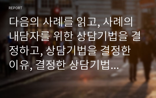 다음의 사례를 읽고, 사례의 내담자를 위한 상담기법을 결정하고, 상담기법을 결정한 이유, 결정한 상담기법에 대한 설명을 쓰시오.