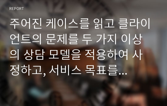 주어진 케이스를 읽고 클라이언트의 문제를 두 가지 이상의 상담 모델을 적용하여 사정하고, 서비스 목표를 서술하시오