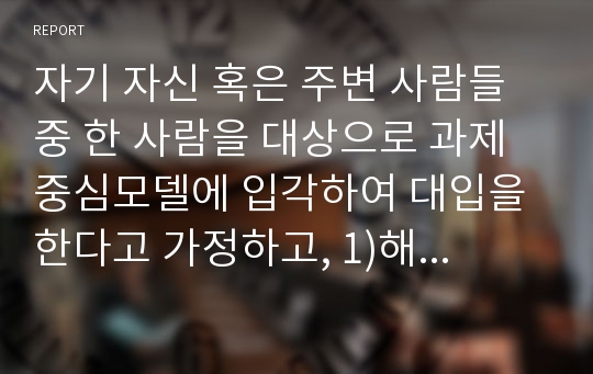 자기 자신 혹은 주변 사람들 중 한 사람을 대상으로 과제중심모델에 입각하여 대입을 한다고 가정하고, 1)해당 사례 (가명이나 이니셜 사용)의 표적문제에 대해 사정한 내용을 제시한 후 2)계약서에 포함되어야 할 내용에 기초하여 계약서를 작성하라