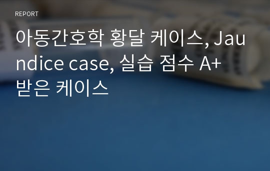 아동간호학 황달 케이스, Jaundice case, 실습 점수 A+ 받은 케이스