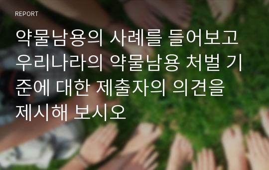 약물남용의 사례를 들어보고 우리나라의 약물남용 처벌 기준에 대한 제출자의 의견을 제시해 보시오