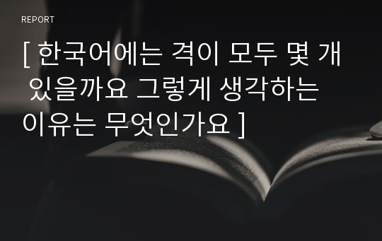 [ 한국어에는 격이 모두 몇 개 있을까요 그렇게 생각하는 이유는 무엇인가요 ]