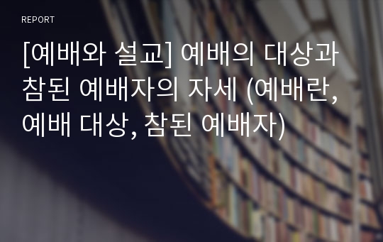 [예배와 설교] 예배의 대상과 참된 예배자의 자세 (예배란, 예배 대상, 참된 예배자)