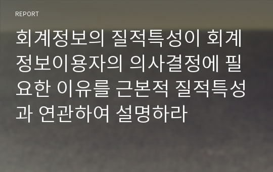 회계정보의 질적특성이 회계정보이용자의 의사결정에 필요한 이유를 근본적 질적특성과 연관하여 설명하라