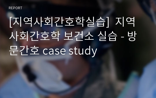 [지역사회간호학실습]  지역사회간호학 보건소 실습 - 방문간호 case study