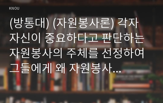 (방통대) (자원봉사론) 각자 자신이 중요하다고 판단하는 자원봉사의 주체를 선정하여 그들에게 왜 자원봉사가 필요하며, 어떻게 자원봉사를 하는 것이 효과적일지, 그리고 국가적인 차원에서는 어떻게 그들을 지원해야 할지에 대해 분석하여 기술해 보십시오