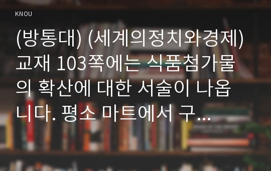 (방통대) (세계의정치와경제) 교재 103쪽에는 식품첨가물의 확산에 대한 서술이 나옵니다. 평소 마트에서 구매하는 가공식품 중 하나를 골라 그 안에 포함되어 있는 식품첨가물을 분석해 보십시오