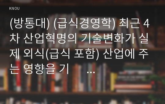 (방통대) (급식경영학) 최근 4차 산업혁명의 기술변화가 실제 외식(급식 포함) 산업에 주는 영향을 기        술 하시오. 실제 외식기업의 경영/운영의 측면과 고객의 측면에서 각각 어떠한        변화가 있는지를 사례 제시를 통해 구체적으로 설명하시오