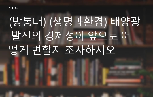 (방통대) (생명과환경) 태양광 발전의 경제성이 앞으로 어떻게 변할지 조사하시오