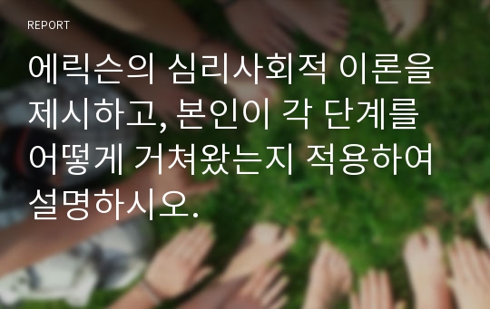 에릭슨의 심리사회적 이론을 제시하고, 본인이 각 단계를 어떻게 거쳐왔는지 적용하여 설명하시오.