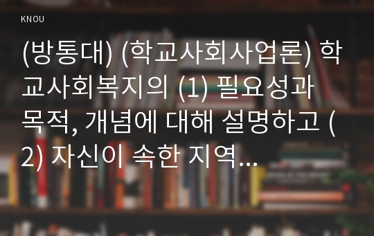 (방통대) (학교사회사업론) 학교사회복지의 (1) 필요성과 목적, 개념에 대해 설명하고 (2) 자신이 속한 지역의 특성과 상황에 이를 적용하여, 학교사회복지의 구체적인 필요성, 대상과 내용, 가능한 방법을 제안하시오