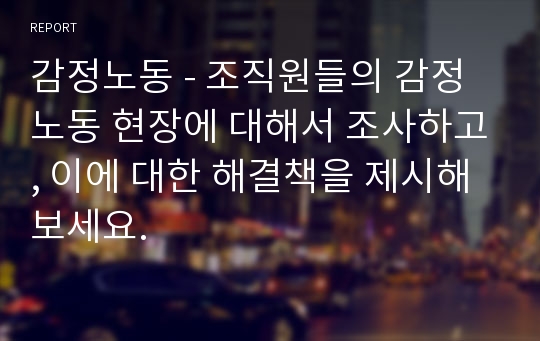 감정노동 - 조직원들의 감정 노동 현장에 대해서 조사하고, 이에 대한 해결책을 제시해보세요.