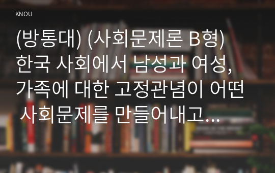 (방통대) (사회문제론 B형) 한국 사회에서 남성과 여성, 가족에 대한 고정관념이 어떤 사회문제를 만들어내고 있으며, 어른과 아이, 남성과 여성이 모두 더 자유롭고 평등한 관계를 맺고 살아가기 위해서는 어떤 방식으로 해결해 나가면 좋을지에 대하여 구체적인 사례를 들어 서술하시오.  