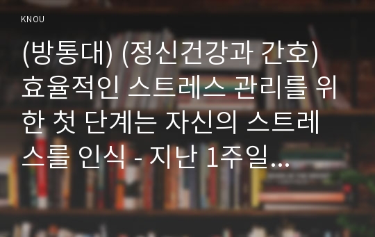 (방통대) (정신건강과 간호) 효율적인 스트레스 관리를 위한 첫 단계는 자신의 스트레스를 인식 - 지난 1주일 동안의 자신의 ‘스트레스 인식 일지’를 작성하시오. (교재 65쪽의 스트레스 종류 및 사건, 강도, 발생일, 지속기간, 관련증상의 항목을 빠짐없이 자세히 기록할 것, 지각되는 스트레스사건이 전혀 없는 경우는 없음으로 기록