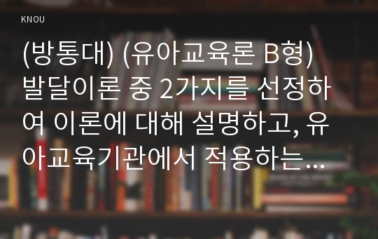 (방통대) (유아교육론 B형) 발달이론 중 2가지를 선정하여 이론에 대해 설명하고, 유아교육기관에서 적용하는 발달원리에 대해 서술하시오.