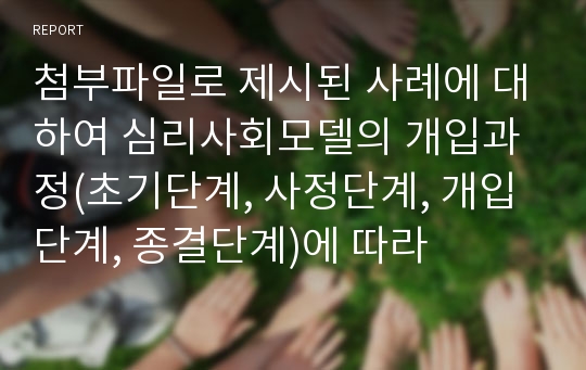 첨부파일로 제시된 사례에 대하여 심리사회모델의 개입과정(초기단계, 사정단계, 개입단계, 종결단계)에 따라