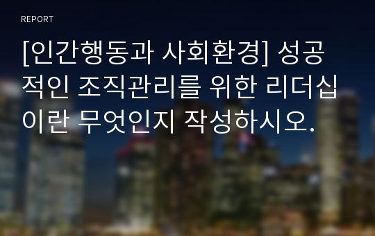 [인간행동과 사회환경] 성공적인 조직관리를 위한 리더십이란 무엇인지 작성하시오.