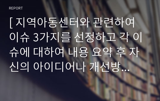 [ 지역아동센터와 관련하여 이슈 3가지를 선정하고 각 이슈에 대하여 내용 요약 후 자신의 아이디어나 개선방안 등을 작성하시오. ]