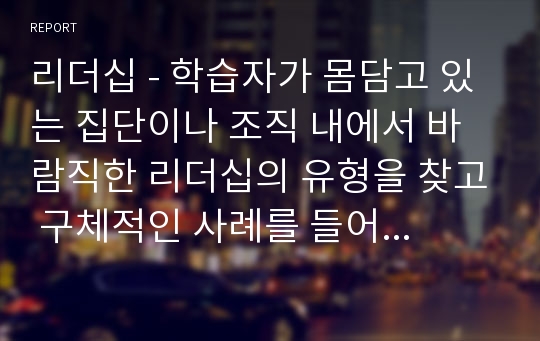 리더십 - 학습자가 몸담고 있는 집단이나 조직 내에서 바람직한 리더십의 유형을 찾고 구체적인 사례를 들어 설명하시오