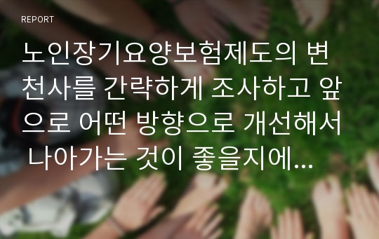 노인장기요양보험제도의 변천사를 간략하게 조사하고 앞으로 어떤 방향으로 개선해서 나아가는 것이 좋을지에 대한 개인의 생각을 서술해보세요