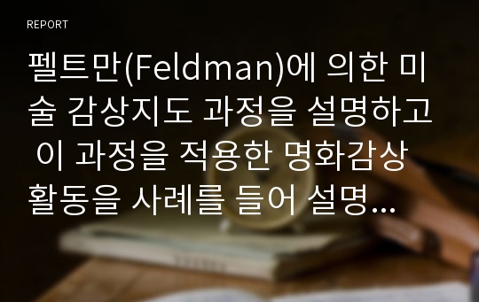 펠트만(Feldman)에 의한 미술 감상지도 과정을 설명하고 이 과정을 적용한 명화감상활동을 사례를 들어 설명하시오.