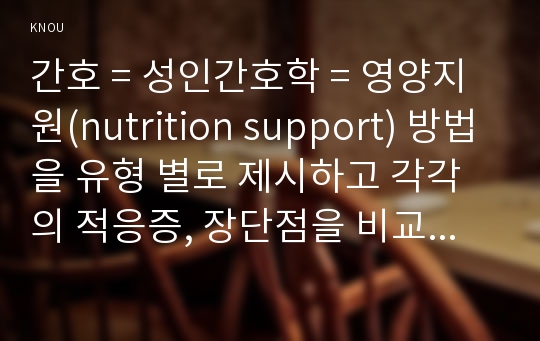 간호 = 성인간호학 = 영양지원(nutrition support) 방법을 유형 별로 제시하고 각각의 적응증, 장단점을 비교하시오. 또한 영양지원 방법별 간호관리 방법에 대해 서술하시오