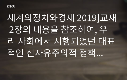 세계의정치와경제 2019]교재 2장의 내용을 참조하여, 우리 사회에서 시행되었던 대표적인 신자유주의적 정책들을 살펴보고 그것이 우리 사회에 어떤 영향을 미쳤는지 검토해 보시오 세계의정치와경제 공통교양 2학년 중간과제 레포트