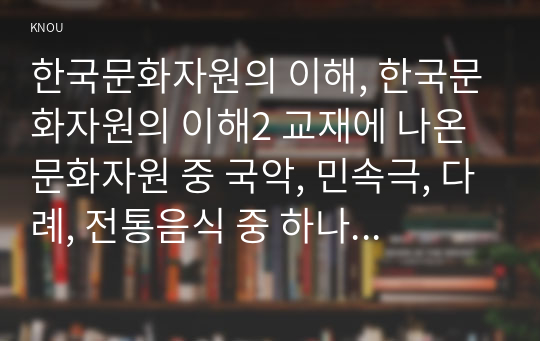 한국문화자원의 이해, 한국문화자원의 이해2 교재에 나온 문화자원 중 국악, 민속극, 다례, 전통음식 중 하나를 체험한 후, 체험한 문화자원을 교재 및 기존 서적에 기초해서 자세하게 설명하세요. 