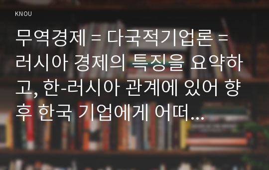 무역경제 = 다국적기업론 = 러시아 경제의 특징을 요약하고, 한-러시아 관계에 있어 향후 한국 기업에게 어떠한 기회가 있을지 자유롭게 서술하시오