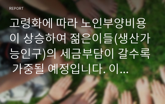 고령화에 따라 노인부양비용이 상승하여 젊은이들(생산가능인구)의 세금부담이 갈수록 가중될 예정입니다. 이에 따라 세대간 갈등이 심화될 것으로 예상되는데 이에 대한 대책에 대해서 기술합니다.