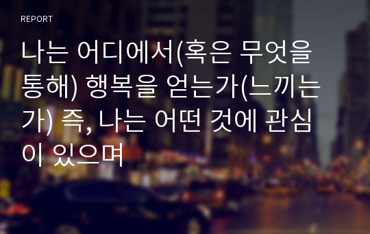 나는 어디에서(혹은 무엇을 통해) 행복을 얻는가(느끼는가) 즉, 나는 어떤 것에 관심이 있으며