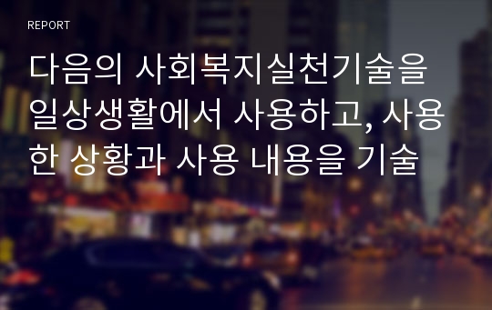 다음의 사회복지실천기술을 일상생활에서 사용하고, 사용한 상황과 사용 내용을 기술