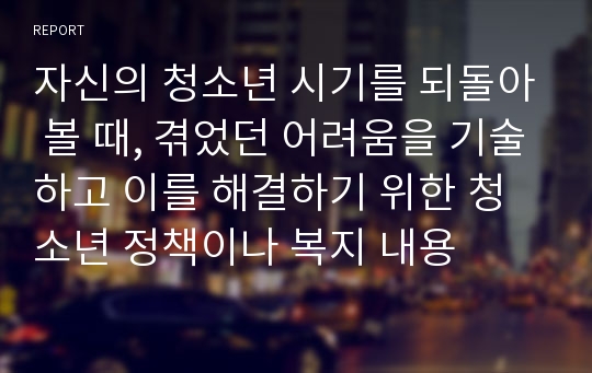 자신의 청소년 시기를 되돌아 볼 때, 겪었던 어려움을 기술하고 이를 해결하기 위한 청소년 정책이나 복지 내용