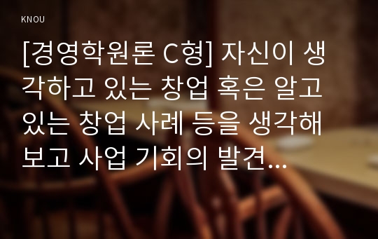 [경영학원론 C형] 자신이 생각하고 있는 창업 혹은 알고 있는 창업 사례 등을 생각해 보고 사업 기회의 발견 및 기회평가를 설명해보고 간략한 사업계획서를 작성해보시오.