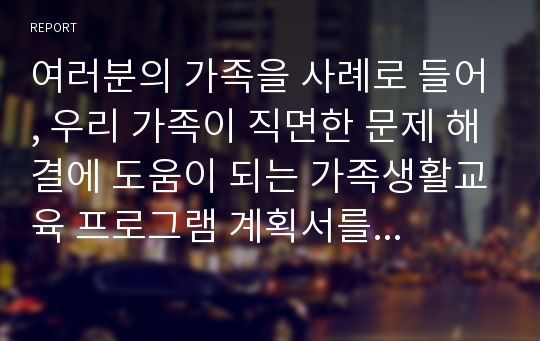 여러분의 가족을 사례로 들어, 우리 가족이 직면한 문제 해결에 도움이 되는 가족생활교육 프로그램 계획서를 작성하시기 바랍니다.