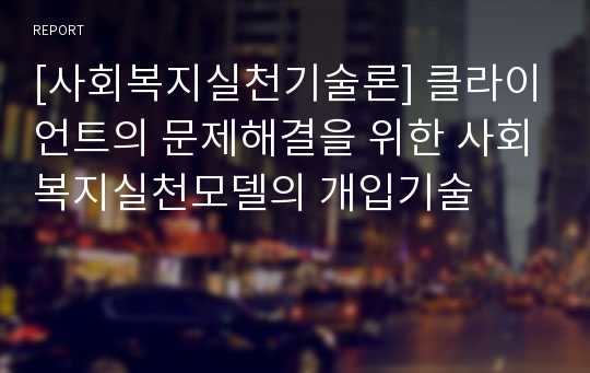 [사회복지실천기술론] 클라이언트의 문제해결을 위한 사회복지실천모델의 개입기술