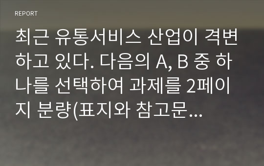 최근 유통서비스 산업이 격변하고 있다. 다음의 A, B 중 하나를 선택하여 과제를 2페이지 분량(표지와 참고문헌 포함하면 4페이지, 단 분량 초과해도 무방함)으로 작성하시오. 