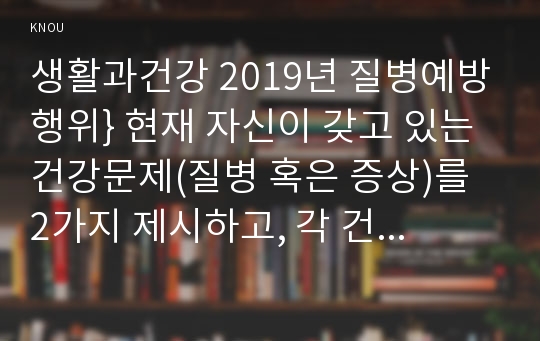 생활과건강 2019년 질병예방행위} 현재 자신이 갖고 있는 건강문제(질병 혹은 증상)를 2가지 제시하고, 각 건강문제가 자신의 신체적, 심리적, 사회적 측면에 미치는 영향에 대해 상세히 기술하시오 생활과건강 1)번에 열거한 건강문제들 중 심각성이 크다고 생각되는 1가지를 선택하여, 그 건강문제의 특성(원인, 증상 등)을 정리하시오 생활과건강 2)번에서 선택