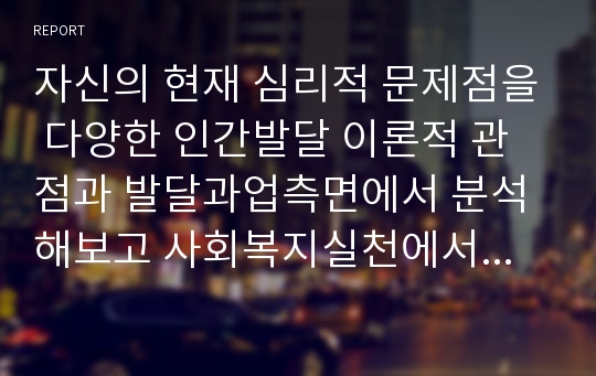 자신의 현재 심리적 문제점을 다양한 인간발달 이론적 관점과 발달과업측면에서 분석해보고 사회복지실천에서 가능한 문제 해결방안을 제시하시오.