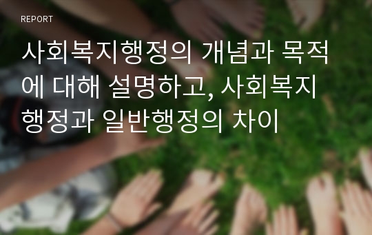 사회복지행정의 개념과 목적에 대해 설명하고, 사회복지행정과 일반행정의 차이